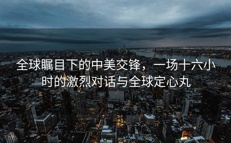 全球瞩目下的中美交锋，一场十六小时的激烈对话与全球定心丸