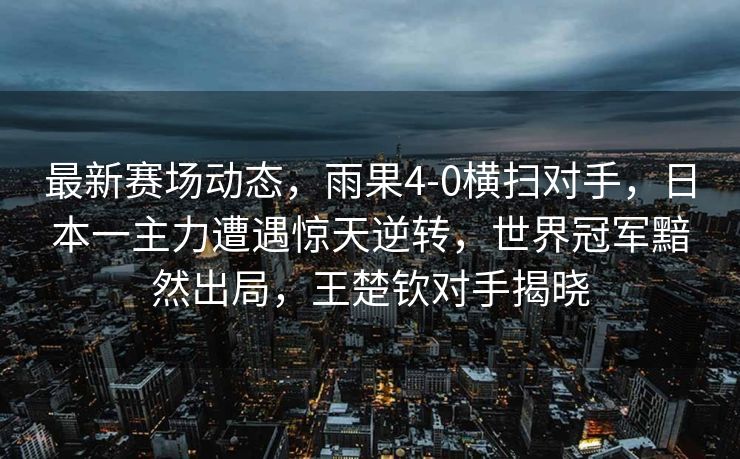最新赛场动态，雨果4-0横扫对手，日本一主力遭遇惊天逆转，世界冠军黯然出局，王楚钦对手揭晓