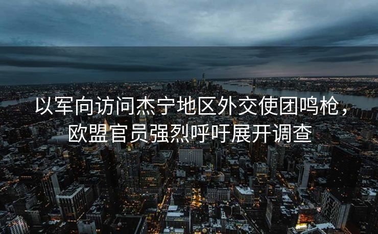 以军向访问杰宁地区外交使团鸣枪，欧盟官员强烈呼吁展开调查