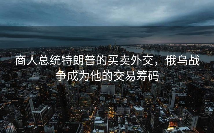 商人总统特朗普的买卖外交，俄乌战争成为他的交易筹码