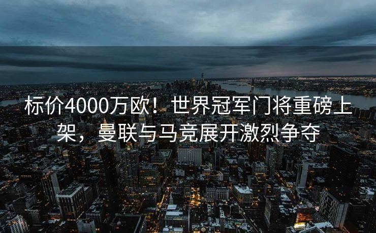 标价4000万欧！世界冠军门将重磅上架，曼联与马竞展开激烈争夺