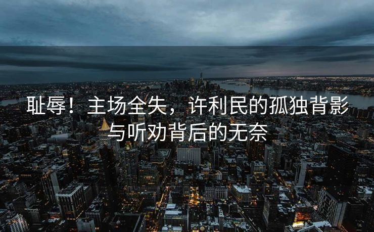 耻辱！主场全失，许利民的孤独背影与听劝背后的无奈
