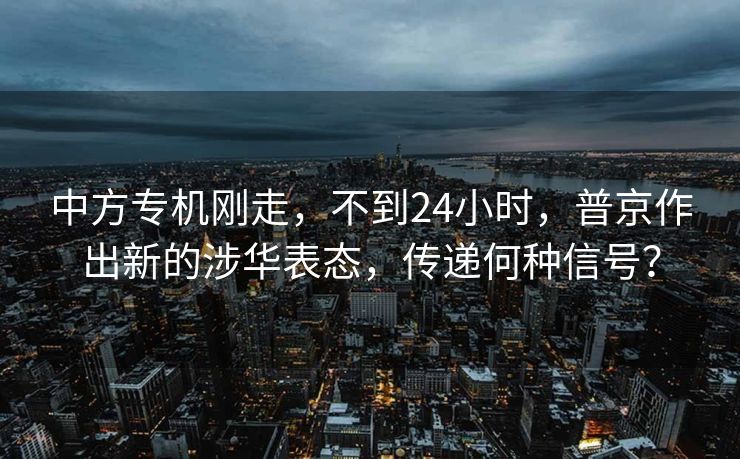 中方专机刚走，不到24小时，普京作出新的涉华表态，传递何种信号？