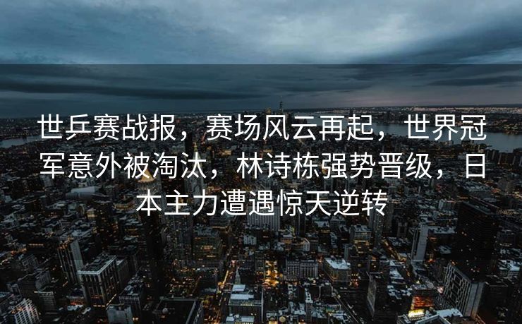 世乒赛战报，赛场风云再起，世界冠军意外被淘汰，林诗栋强势晋级，日本主力遭遇惊天逆转