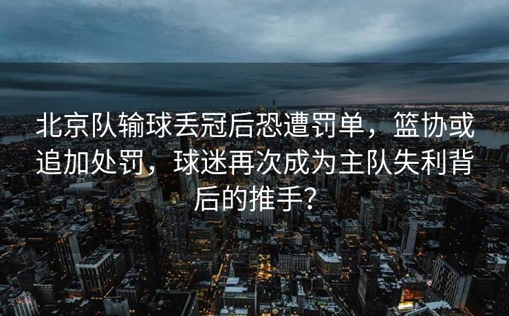 北京队输球丢冠后恐遭罚单，篮协或追加处罚，球迷再次成为主队失利背后的推手？