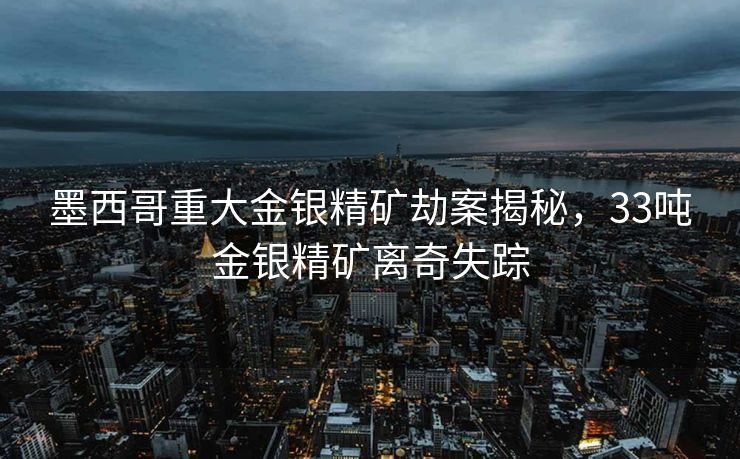 墨西哥重大金银精矿劫案揭秘，33吨金银精矿离奇失踪