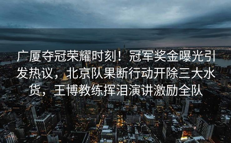 广厦夺冠荣耀时刻！冠军奖金曝光引发热议，北京队果断行动开除三大水货，王博教练挥泪演讲激励全队