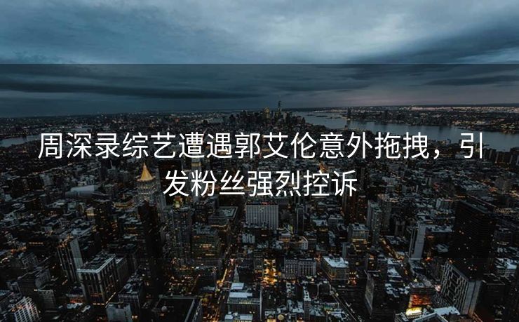 周深录综艺遭遇郭艾伦意外拖拽，引发粉丝强烈控诉