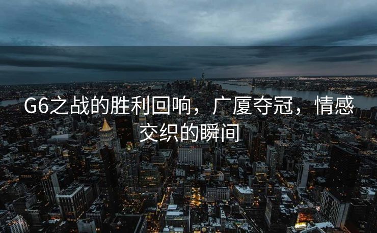 G6之战的胜利回响，广厦夺冠，情感交织的瞬间