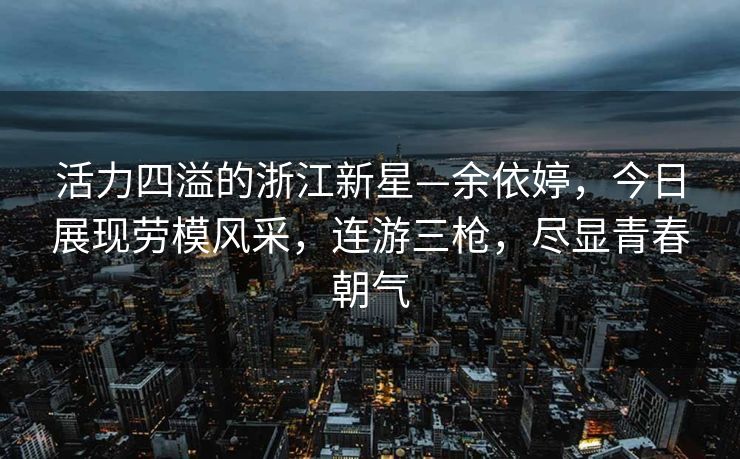 活力四溢的浙江新星—余依婷，今日展现劳模风采，连游三枪，尽显青春朝气