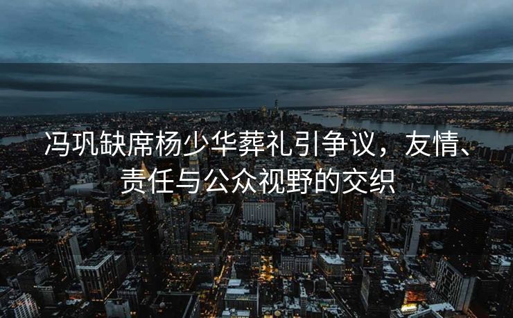 冯巩缺席杨少华葬礼引争议，友情、责任与公众视野的交织
