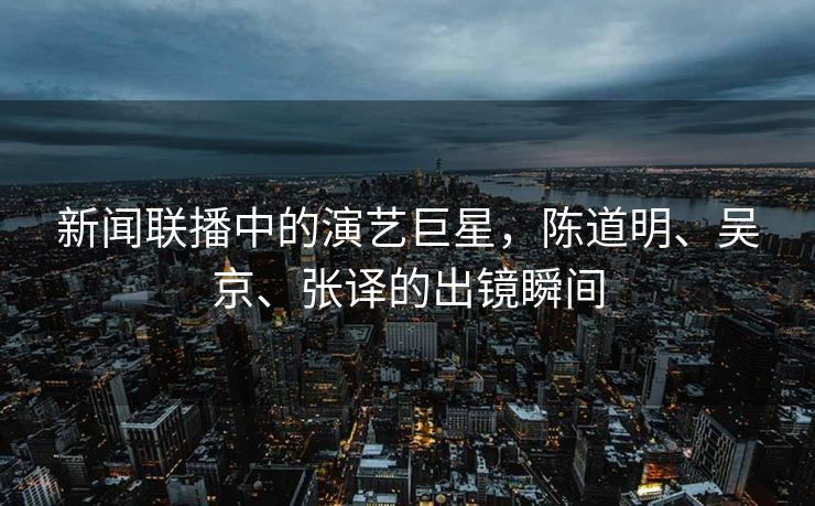新闻联播中的演艺巨星，陈道明、吴京、张译的出镜瞬间