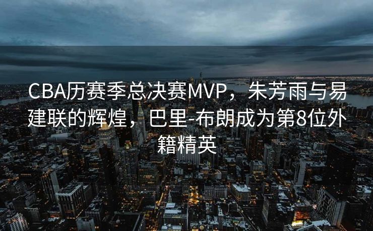 CBA历赛季总决赛MVP，朱芳雨与易建联的辉煌，巴里-布朗成为第8位外籍精英