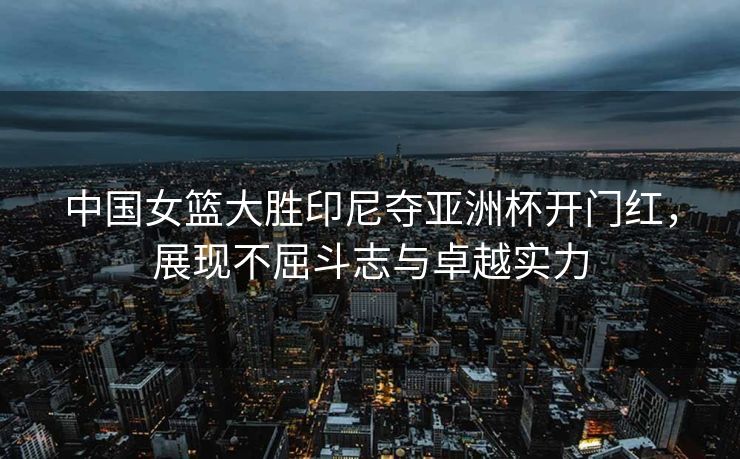 中国女篮大胜印尼夺亚洲杯开门红，展现不屈斗志与卓越实力