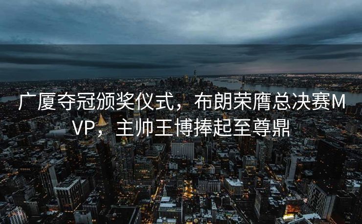 广厦夺冠颁奖仪式，布朗荣膺总决赛MVP，主帅王博捧起至尊鼎