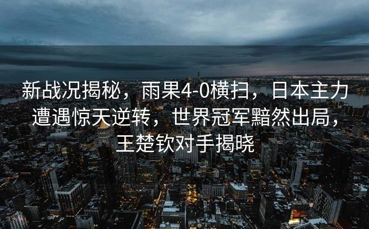 新战况揭秘，雨果4-0横扫，日本主力遭遇惊天逆转，世界冠军黯然出局，王楚钦对手揭晓