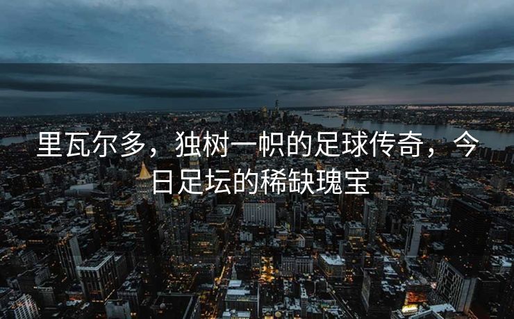 里瓦尔多，独树一帜的足球传奇，今日足坛的稀缺瑰宝