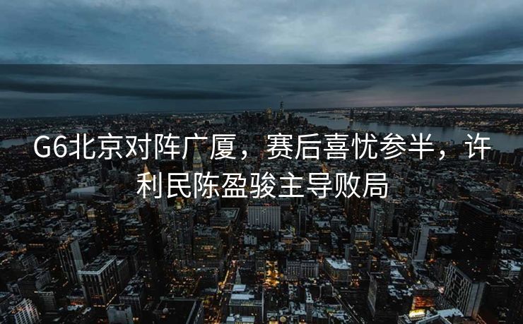 G6北京对阵广厦，赛后喜忧参半，许利民陈盈骏主导败局