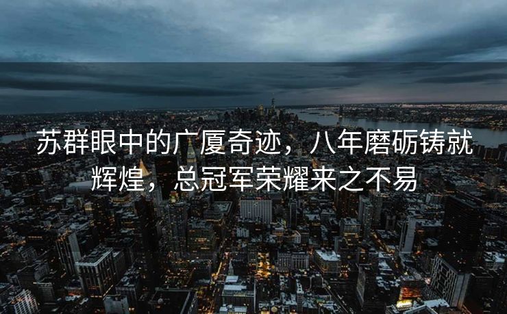 苏群眼中的广厦奇迹，八年磨砺铸就辉煌，总冠军荣耀来之不易