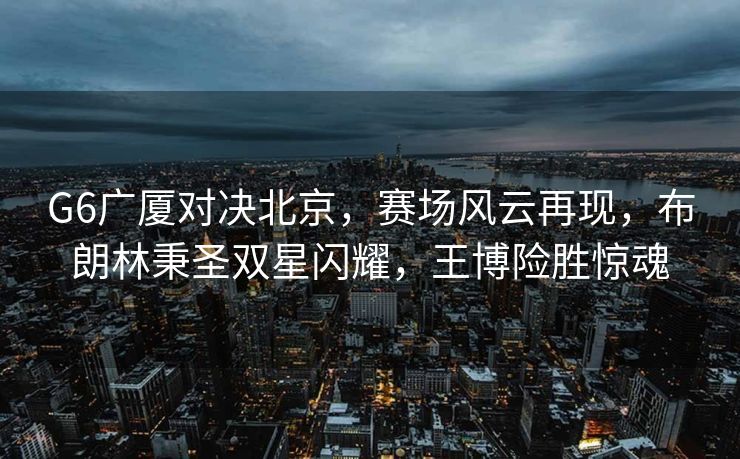 G6广厦对决北京，赛场风云再现，布朗林秉圣双星闪耀，王博险胜惊魂