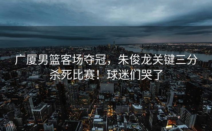 广厦男篮客场夺冠，朱俊龙关键三分杀死比赛！球迷们哭了