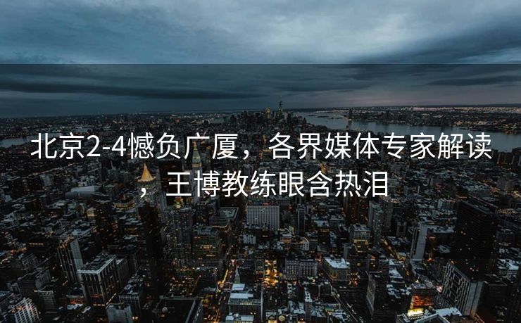 北京2-4憾负广厦，各界媒体专家解读，王博教练眼含热泪