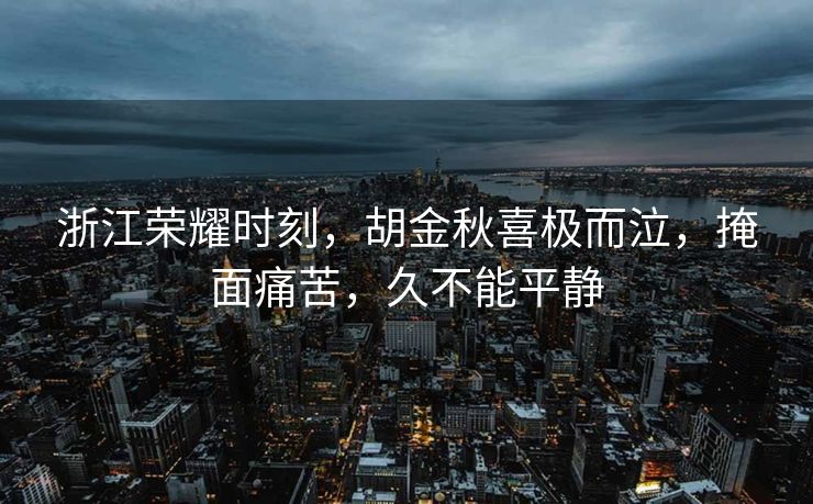 浙江荣耀时刻，胡金秋喜极而泣，掩面痛苦，久不能平静