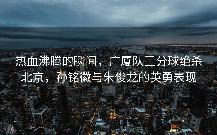 热血沸腾的瞬间，广厦队三分球绝杀北京，孙铭徽与朱俊龙的英勇表现