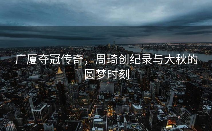 广厦夺冠传奇，周琦创纪录与大秋的圆梦时刻
