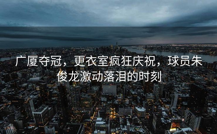 广厦夺冠，更衣室疯狂庆祝，球员朱俊龙激动落泪的时刻