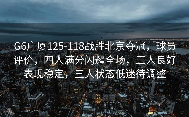 G6广厦125-118战胜北京夺冠，球员评价，四人满分闪耀全场，三人良好表现稳定，三人状态低迷待调整