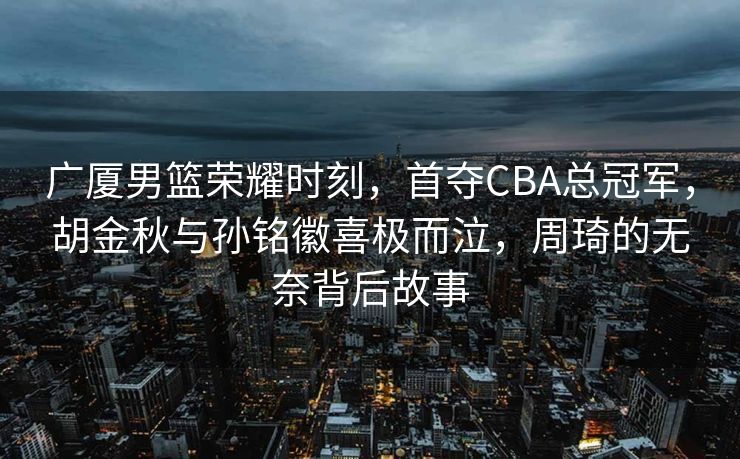 广厦男篮荣耀时刻，首夺CBA总冠军，胡金秋与孙铭徽喜极而泣，周琦的无奈背后故事