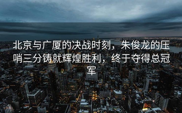 北京与广厦的决战时刻，朱俊龙的压哨三分铸就辉煌胜利，终于夺得总冠军