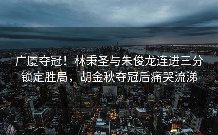 广厦夺冠！林秉圣与朱俊龙连进三分锁定胜局，胡金秋夺冠后痛哭流涕