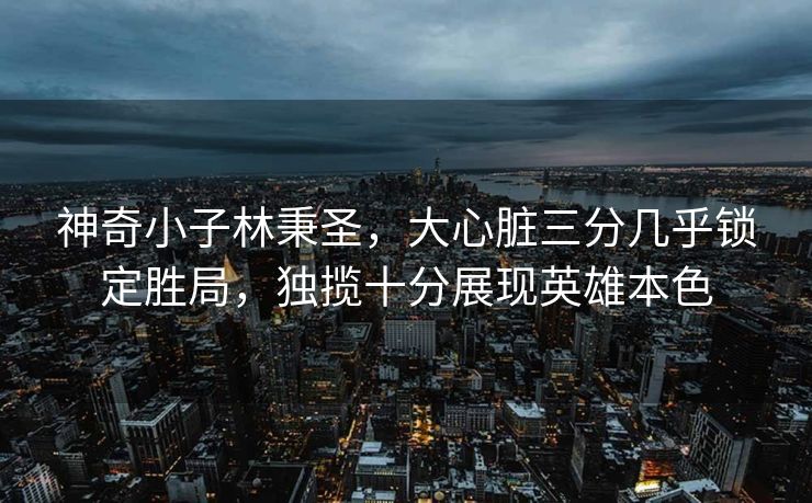 神奇小子林秉圣，大心脏三分几乎锁定胜局，独揽十分展现英雄本色