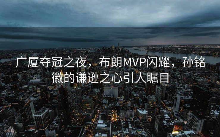 广厦夺冠之夜，布朗MVP闪耀，孙铭徽的谦逊之心引人瞩目