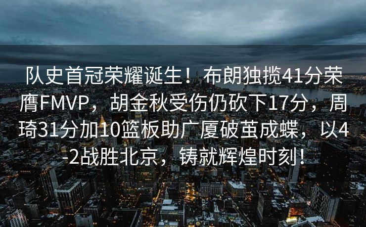 队史首冠荣耀诞生！布朗独揽41分荣膺FMVP，胡金秋受伤仍砍下17分，周琦31分加10篮板助广厦破茧成蝶，以4-2战胜北京，铸就辉煌时刻！