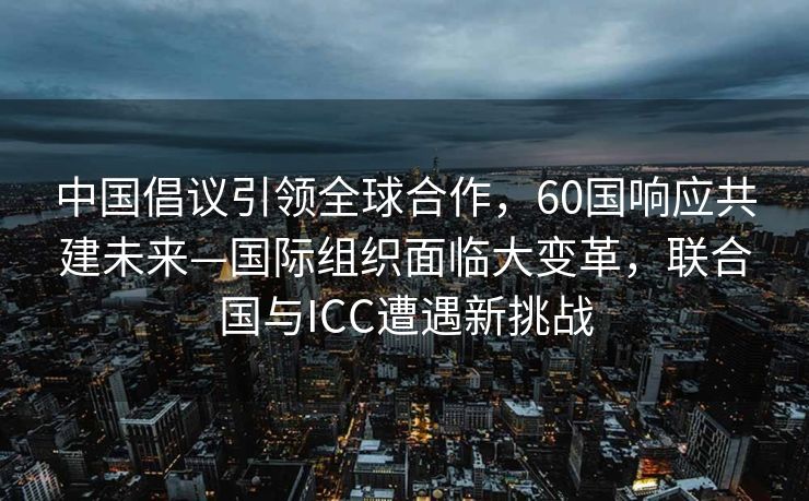 中国倡议引领全球合作，60国响应共建未来—国际组织面临大变革，联合国与ICC遭遇新挑战