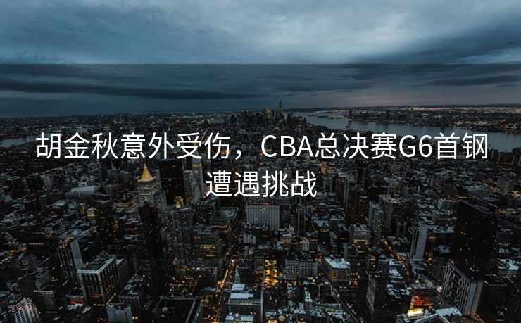 胡金秋意外受伤，CBA总决赛G6首钢遭遇挑战