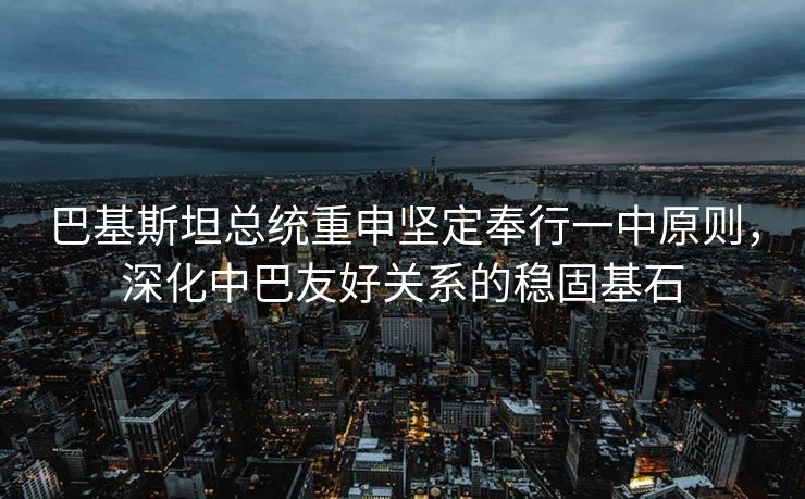 巴基斯坦总统重申坚定奉行一中原则，深化中巴友好关系的稳固基石