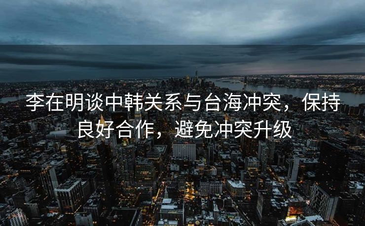 李在明谈中韩关系与台海冲突，保持良好合作，避免冲突升级