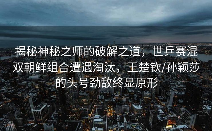 揭秘神秘之师的破解之道，世乒赛混双朝鲜组合遭遇淘汰，王楚钦/孙颖莎的头号劲敌终显原形