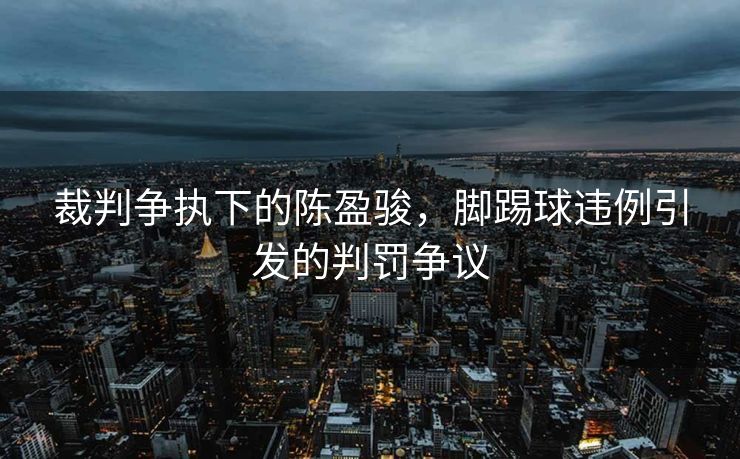 裁判争执下的陈盈骏，脚踢球违例引发的判罚争议