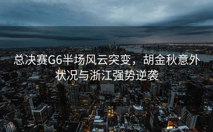 总决赛G6半场风云突变，胡金秋意外状况与浙江强势逆袭