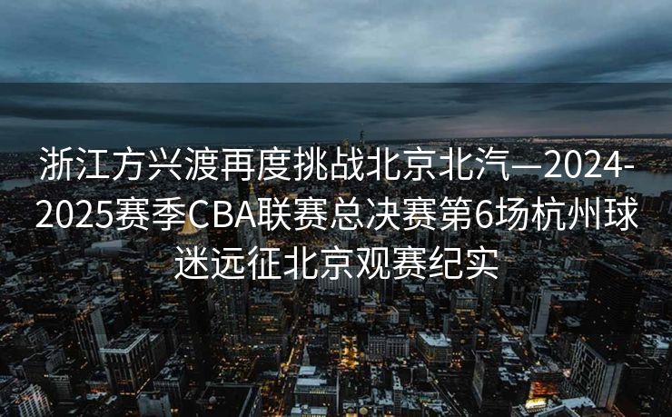 浙江方兴渡再度挑战北京北汽—2024-2025赛季CBA联赛总决赛第6场杭州球迷远征北京观赛纪实