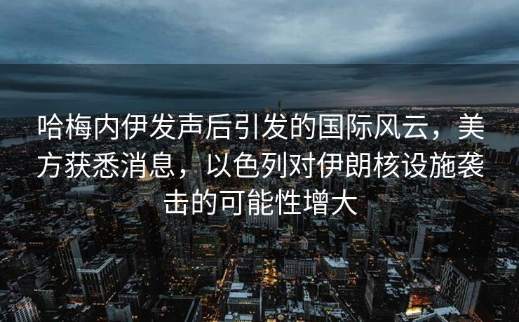 哈梅内伊发声后引发的国际风云，美方获悉消息，以色列对伊朗核设施袭击的可能性增大