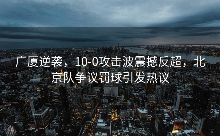广厦逆袭，10-0攻击波震撼反超，北京队争议罚球引发热议