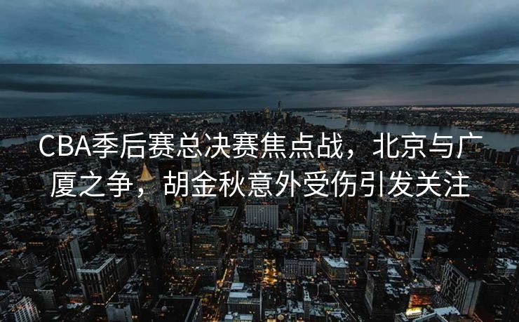 CBA季后赛总决赛焦点战，北京与广厦之争，胡金秋意外受伤引发关注
