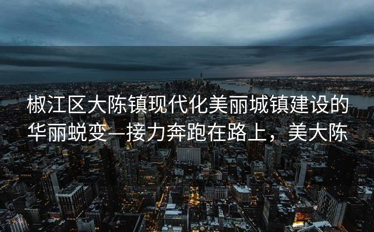 椒江区大陈镇现代化美丽城镇建设的华丽蜕变—接力奔跑在路上，美大陈