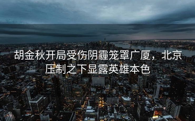 胡金秋开局受伤阴霾笼罩广厦，北京压制之下显露英雄本色